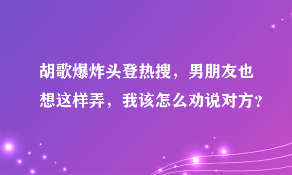 胡歌爆炸头登热搜，男朋友也想这样弄，我该怎么劝说对方？