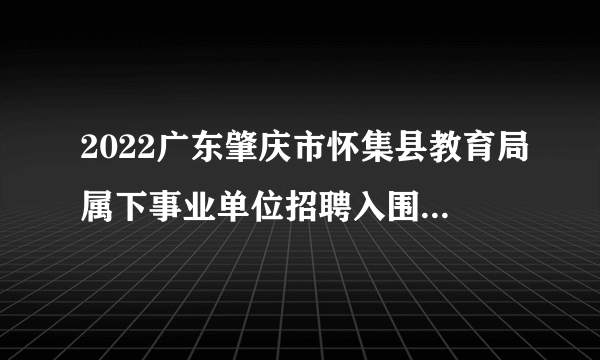 2022广东肇庆市怀集县教育局属下事业单位招聘入围面试资格人员名单及面试有关公告