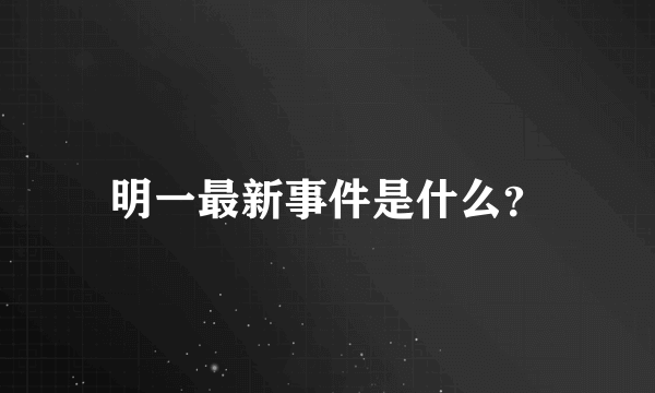 明一最新事件是什么？