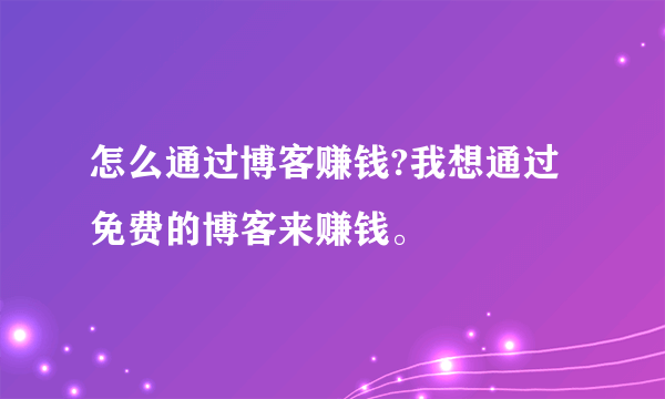 怎么通过博客赚钱?我想通过免费的博客来赚钱。