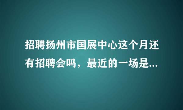 招聘扬州市国展中心这个月还有招聘会吗，最近的一场是几号呢?谢谢