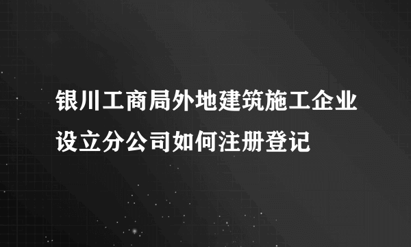银川工商局外地建筑施工企业设立分公司如何注册登记