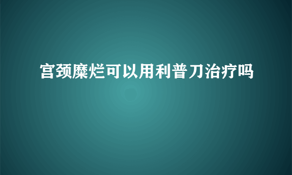 宫颈糜烂可以用利普刀治疗吗