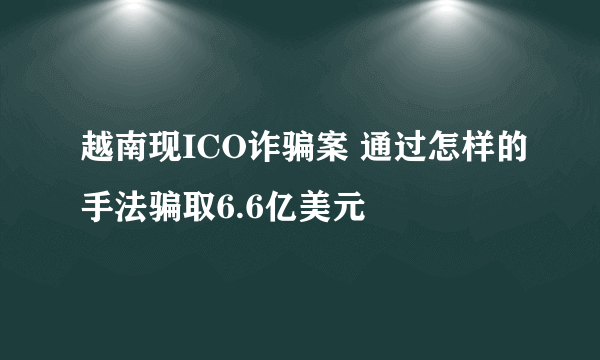 越南现ICO诈骗案 通过怎样的手法骗取6.6亿美元