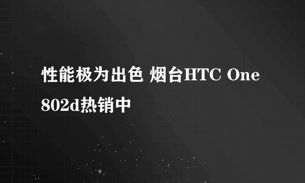 性能极为出色 烟台HTC One 802d热销中