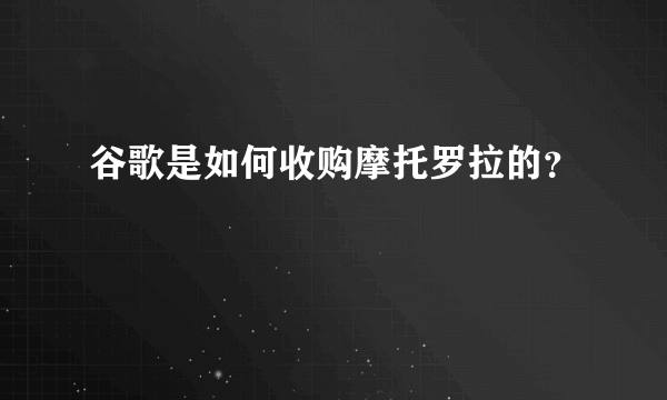 谷歌是如何收购摩托罗拉的？