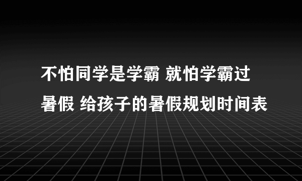 不怕同学是学霸 就怕学霸过暑假 给孩子的暑假规划时间表