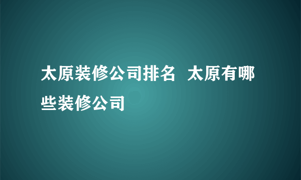 太原装修公司排名  太原有哪些装修公司