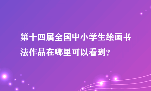 第十四届全国中小学生绘画书法作品在哪里可以看到？