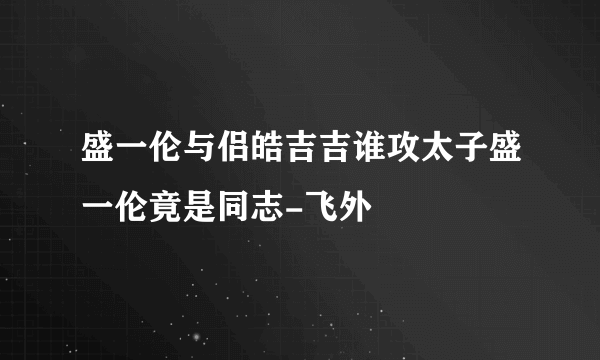 盛一伦与侣皓吉吉谁攻太子盛一伦竟是同志-飞外