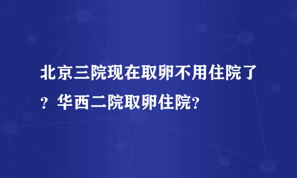 北京三院现在取卵不用住院了？华西二院取卵住院？