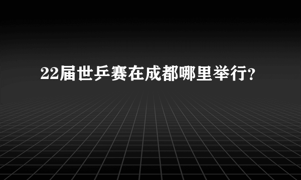 22届世乒赛在成都哪里举行？