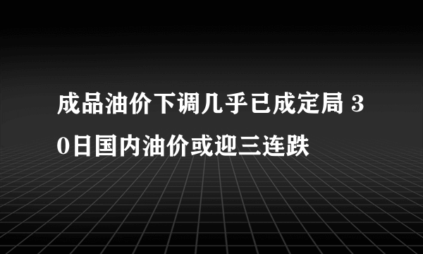 成品油价下调几乎已成定局 30日国内油价或迎三连跌