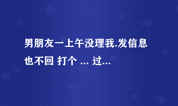 男朋友一上午没理我.发信息也不回 打个 ... 过去问他在剪头完了打给我都一个小时.他是不想理我吗.