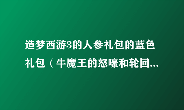 造梦西游3的人参礼包的蓝色礼包（牛魔王的怒嚎和轮回王的哀嚎）的兑换码。悬赏20不等，