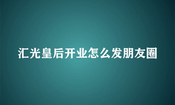 汇光皇后开业怎么发朋友圈