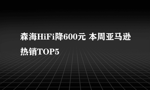 森海HiFi降600元 本周亚马逊热销TOP5