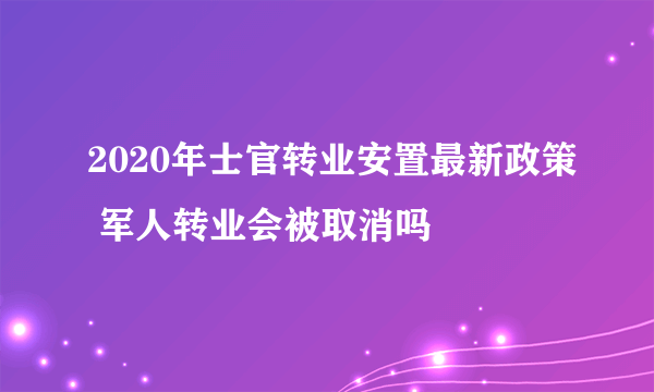 2020年士官转业安置最新政策 军人转业会被取消吗