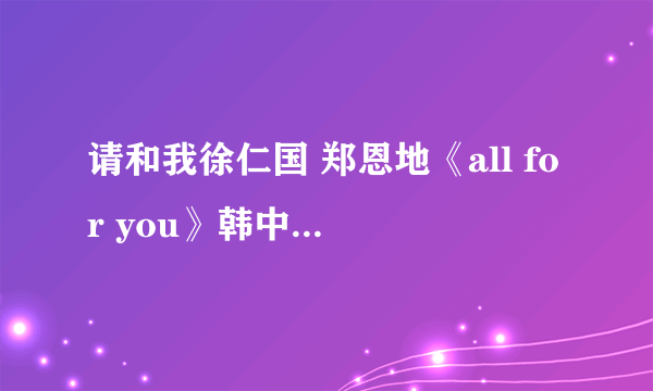 请和我徐仁国 郑恩地《all for you》韩中文对照歌词。一句韩文一句中文的歌词