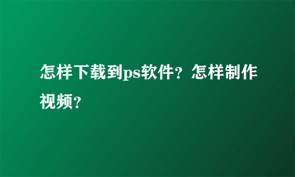 怎样下载到ps软件？怎样制作视频？