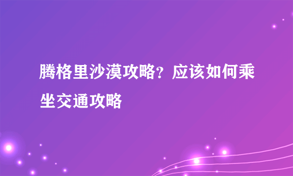 腾格里沙漠攻略？应该如何乘坐交通攻略