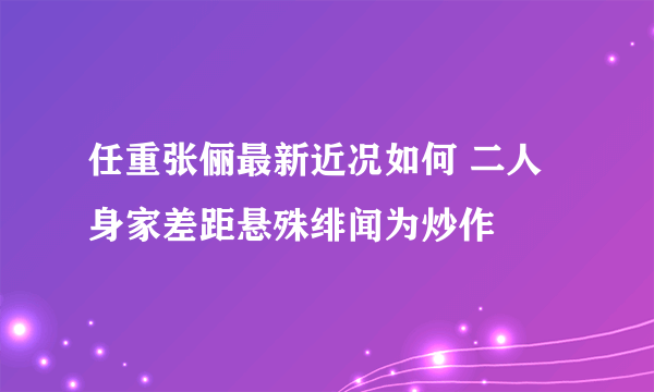 任重张俪最新近况如何 二人身家差距悬殊绯闻为炒作