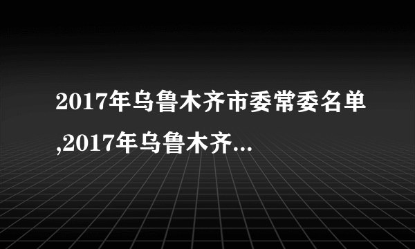 2017年乌鲁木齐市委常委名单,2017年乌鲁木齐市政府领导名单