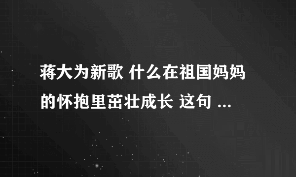 蒋大为新歌 什么在祖国妈妈的怀抱里茁壮成长 这句 这个是什么歌 求解答啊啊啊啊啊 急用谢谢