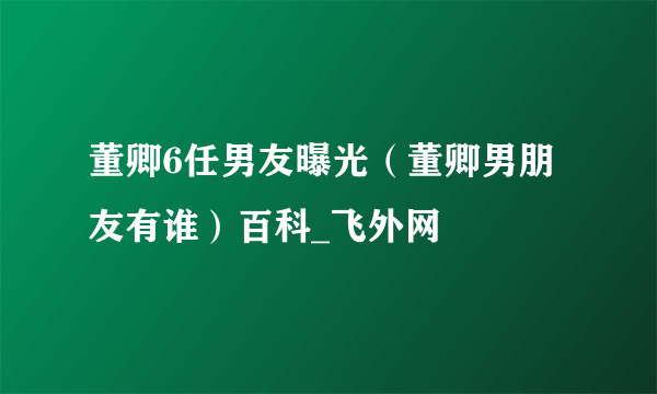 董卿6任男友曝光（董卿男朋友有谁）百科_飞外网