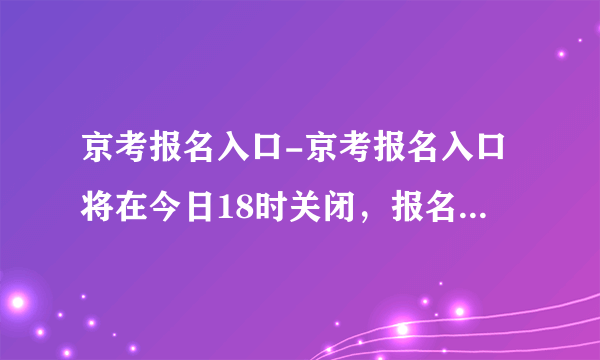 京考报名入口-京考报名入口将在今日18时关闭，报名还有最后1小时