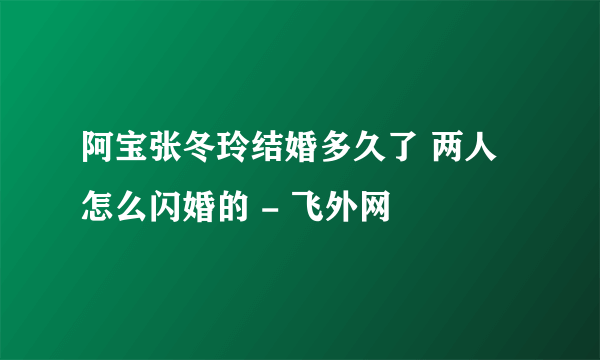 阿宝张冬玲结婚多久了 两人怎么闪婚的 - 飞外网