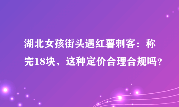 湖北女孩街头遇红薯刺客：称完18块，这种定价合理合规吗？