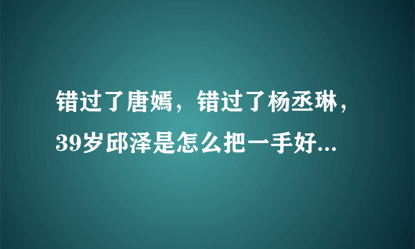 错过了唐嫣，错过了杨丞琳，39岁邱泽是怎么把一手好牌打烂的？