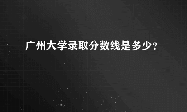 广州大学录取分数线是多少？