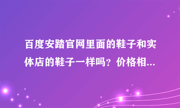 百度安踏官网里面的鞋子和实体店的鞋子一样吗？价格相差一般多少？