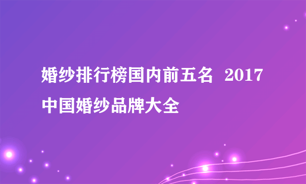 婚纱排行榜国内前五名  2017中国婚纱品牌大全