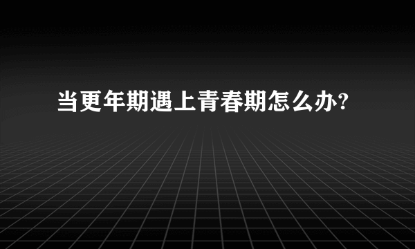 当更年期遇上青春期怎么办?