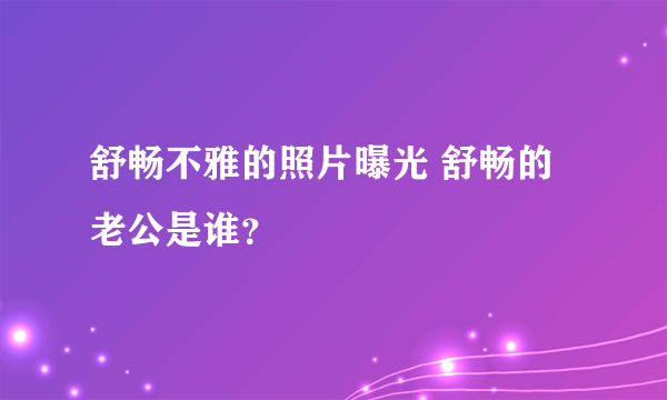 舒畅不雅的照片曝光 舒畅的老公是谁？