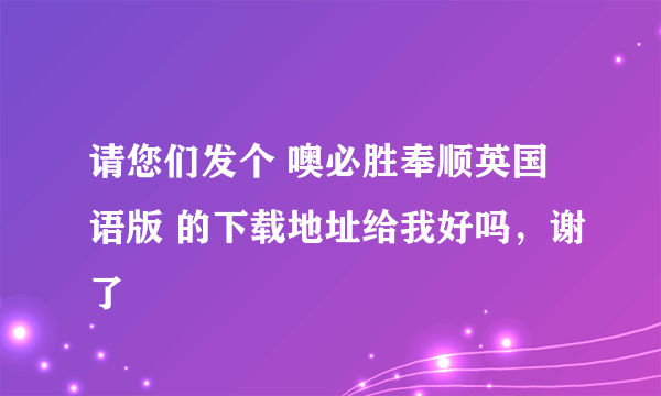 请您们发个 噢必胜奉顺英国语版 的下载地址给我好吗，谢了