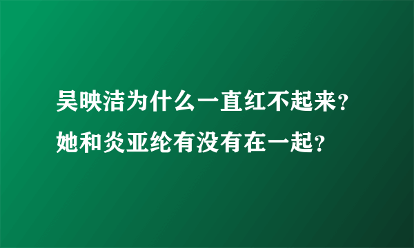 吴映洁为什么一直红不起来？她和炎亚纶有没有在一起？