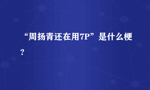 “周扬青还在用7P”是什么梗？