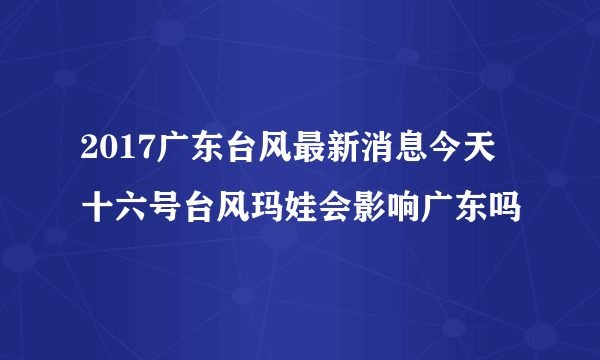 2017广东台风最新消息今天 十六号台风玛娃会影响广东吗