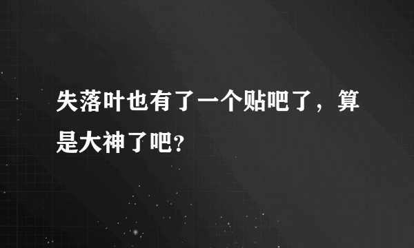 失落叶也有了一个贴吧了，算是大神了吧？