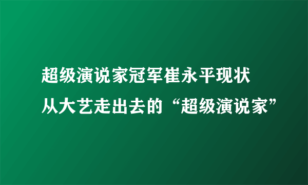 超级演说家冠军崔永平现状 从大艺走出去的“超级演说家”