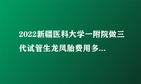 2022新疆医科大学一附院做三代试管生龙凤胎费用多少？准备15万够吗