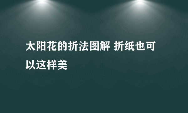 太阳花的折法图解 折纸也可以这样美