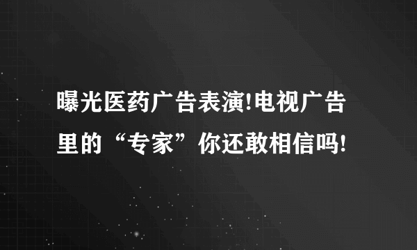 曝光医药广告表演!电视广告里的“专家”你还敢相信吗!