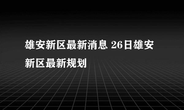 雄安新区最新消息 26日雄安新区最新规划