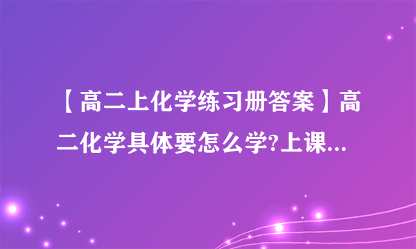 【高二上化学练习册答案】高二化学具体要怎么学?上课认真听了练习...