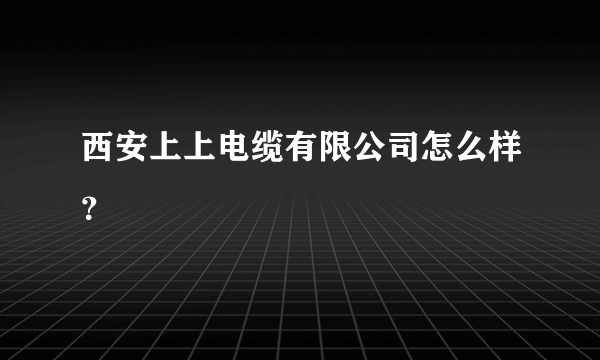 西安上上电缆有限公司怎么样？